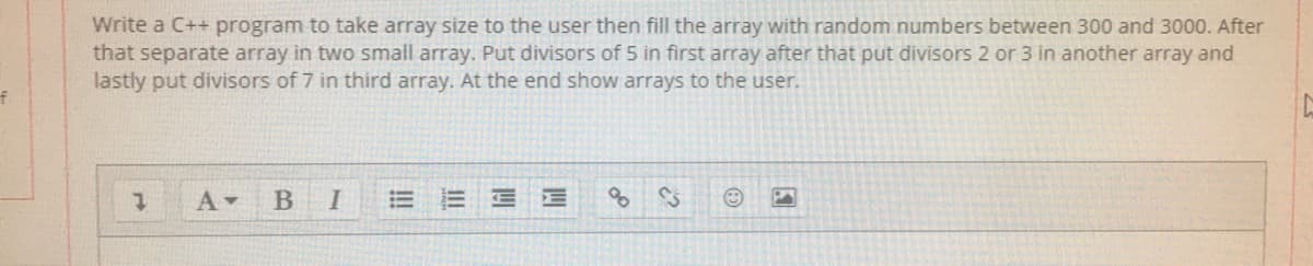 Write a C++ program to take array size to the user then fill the array with random numbers between 300 and 3000. After
that separate array in two small array. Put divisors of 5 in first array after that put divisors 2 or 3 in another array and
lastly put divisors of 7 in third array. At the end show arrays to the user.
E E E
