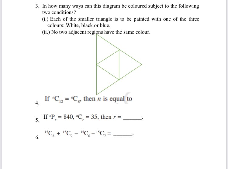 3. In how many ways can this diagram be coloured subject to the following
two conditions?
(i.) Each of the smaller triangle is to be painted with one of the three
colours: White, black or blue.
(ii.) No two adjacent regions have the same colour.
If "C, = "C,, then n is equal to
4.
If "P, = 840, "C, = 35, then r = ,
5.
1SC, + 1$C, - 1C, - "C, =
6.
