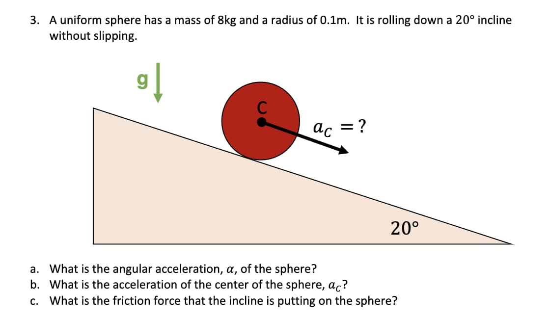 3. A uniform sphere has a mass of 8kg and a radius of 0.1m. It is rolling down a 20° incline
without slipping.
g
C
ac
= ?
20°
a. What is the angular acceleration, a, of the sphere?
b. What is the acceleration of the center of the sphere, ac?
С.
What is the friction force that the incline is putting on the sphere?
