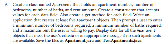 9. Create a class named Apartment that holds an apartment number, number of
bedrooms, number of baths, and rent amount. Create a constructor that accepts
values for each data field. Also create a get method for each field. Write an
application that creates at least five Apartment objects. Then prompt a user to enter
a minimum number of bedrooms required, a minimum number of baths required,
and a maximum rent the user is willing to pay. Display data for all the Apartment
objects that meet the user's criteria or an appropriate message if no such apartments
are available. Save the files as Apartment.java and TestApartments.java.
