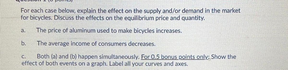 For each case below, explain the effect on the supply and/or demand in the market
for bicycles. Discuss the effects on the equilibrium price and quantity.
a.
The price of aluminum used to make bicycles increases.
b.
The average income of consumers decreases.
Both (a) and (b) happen simultaneously. For 0.5 bonus points only: Show the
effect of both events on a graph. Label all your curves and axes.
C.
