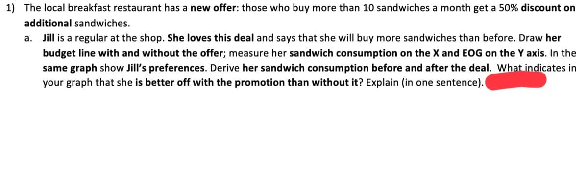 1) The local breakfast restaurant has a new offer: those who buy more than 10 sandwiches a month get a 50% discount on
additional sandwiches.
а.
Jill is a regular at the shop. She loves this deal and says that she will buy more sandwiches than before. Draw her
budget line with and without the offer; measure her sandwich consumption on the X and EOG on the Y axis. In the
same graph show Jill's preferences. Derive her sandwich consumption before and after the deal. What indicates in
your graph that she is better off with the promotion than without it? Explain (in one sentence).

