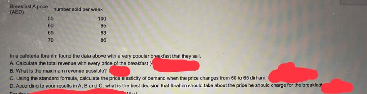 Breakfast A price number sold per week
(AED)
55
100
60
95
65
93
70
86
In a cafeteria Ibrahim found the data above with a very popular breakfast that they sell.
A. Calculate the total revenue with every price of the breakfast (4
B. What is the maximum revenue possible?
C. Using the standard formula, calculate the price elasticity of demand when the price changes from 60 to 65 dirham.
D. According to your results in A, B and C, what is the best decision that Ibrahim should take about the price he should charge for the breakfast
Mac)
