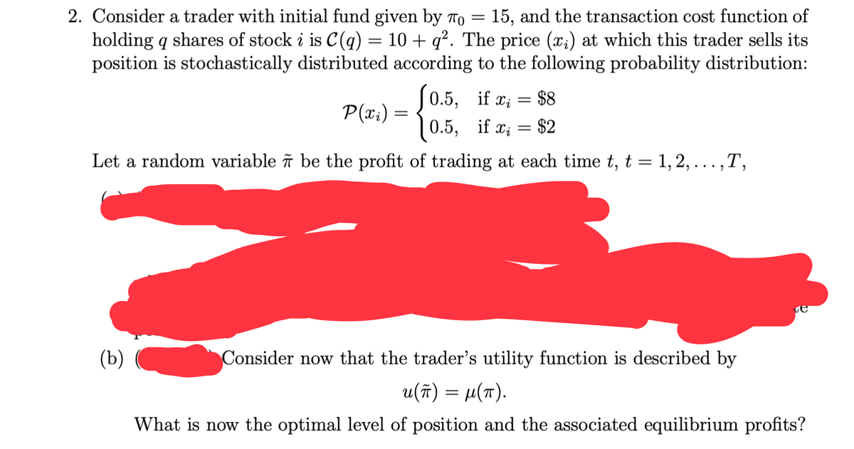 2. Consider a trader with initial fund given by To
holding q shares of stock i is C(q) = 10 + q². The price (x;) at which this trader sells its
position is stochastically distributed according to the following probability distribution:
15, and the transaction cost function of
||
S0.5, if a; = $8
|0.5, if x; = $2
P(x:) =
Let a random variable îñ be the profit of trading at each time t, t = 1, 2, . ..,T,
(b)
Consider now that the trader's utility function is described by
u(ñ) = µ(7).
What is now the optimal level of position and the associated equilibrium profits?
