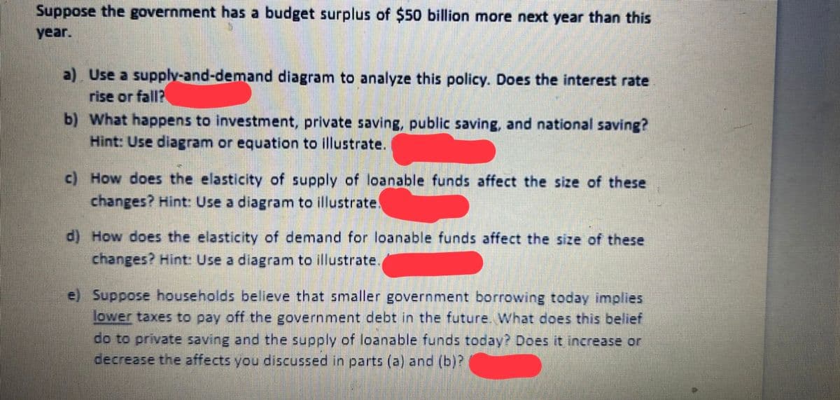 Suppose the government has a budget surplus of $50 billion more next year than this
year.
a) Use a supply-and-demand diagram to analyze this policy. Does the interest rate
rise or fall?
b) What happens to investment, private saving, public saving, and national saving?
Hint: Use diagram or equation to illustrate.
c) How does the elasticity of supply of loanable funds affect the size of these
changes? Hint: Use a diagram to illustrate.
d) How does the elasticity of demand for loanable funds affect the size of these
changes? Hint: Use a diagram to illustrate.
e) Suppose households believe that smaller government borrowing today implies
ower taxes to pay off the government debt in the future. What does this belief
do to private saving and the supply of loanable funds today? Does it increase or
decrease the affects you discussed in parts (a) and (b)?
