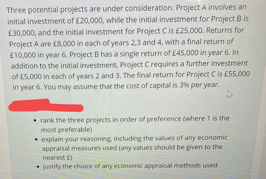 Three potential projects are under consideration. Project A involves an
initial investment of £20,000, while the initial investment for Project B is
£30,000, and the initial investment for Project C is £25,000. Returns for
Project A are £8,000 in each of years 2,3 and 4, with a final return of
£10,000 in year 6. Project B has a single return of £45,000 in year 6. In
addition to the initial investment, Project C requires a further investment
of £5,000 in each of years 2 and 3. The final return for Project C is £55,000
in year 6. You may assume that the cost of capital is 3% per year.
• rank the three projects in order of preference (where 1 is the
most preferable)
• explain your reasoning, including the values of any economic
appraisal measures used (any values should be given to the
nearest £)
• justify the choice of any economic appraisal methods used
