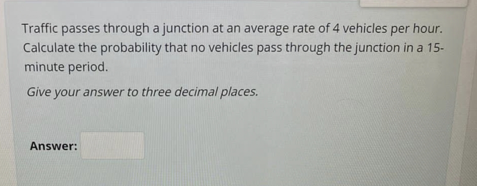 Traffic passes through a junction at an average rate of 4 vehicles per hour.
Calculate the probability that no vehicles pass through the junction in a 15-
minute period.
Give your answer to three decimal places.
Answer:
