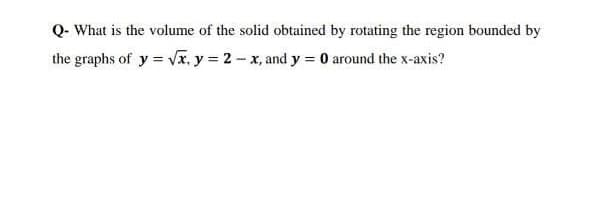Q- What is the volume of the solid obtained by rotating the region bounded by
the graphs of y = VI, y = 2- x, and y = 0 around the x-axis?
