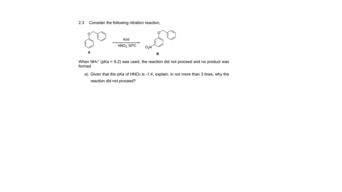 2.3
Consider the following nitration reaction,
Acid
HNO3, 50°C
O,N
A
B
When NH4* (pKa = 9.2) was used, the reaction did not proceed and no product was
formed
a) Given that the pka of HNO3 is -1.4, explain, in not more than 3 lines, why the
reaction did not proceed?
