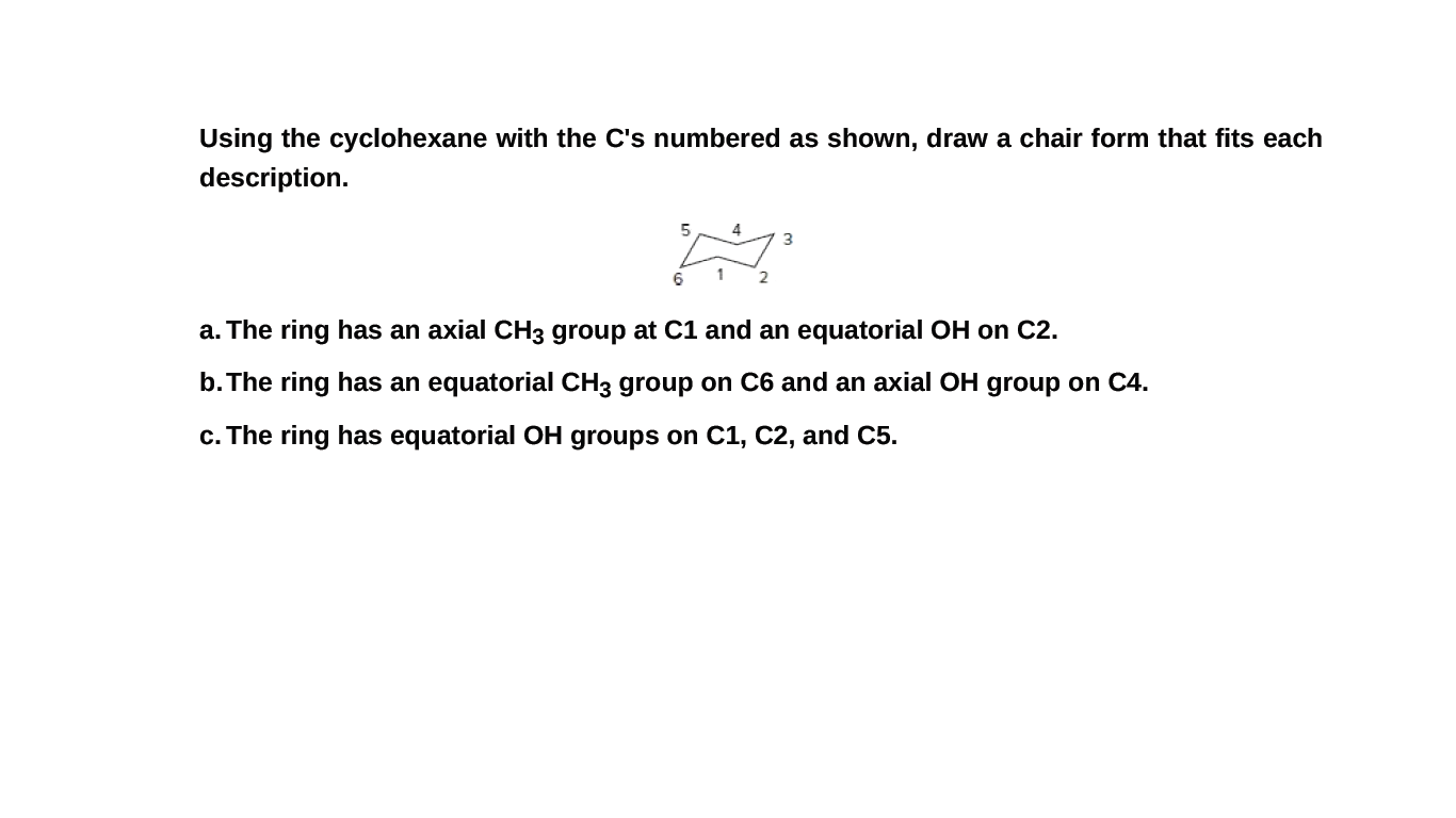 Using the cyclohexane with the C's numbered as shown, draw a chair form that fits each
description.
4
6
a. The ring has an axial CH3 group at C1 and an equatorial OH on C2.
b. The ring has an equatorial CH3 group on C6 and an axial OH group on C4.
c. The ring has equatorial OH groups on C1, C2, and C5.
