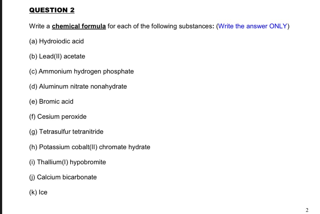 QUESTION 2
Write a chemical formula for each of the following substances: (Write the answer ONLY)
(a) Hydroiodic acid
(b) Lead(II) acetate
(c) Ammonium hydrogen phosphate
(d) Aluminum nitrate nonahydrate
(e) Bromic acid
(f) Cesium peroxide
(g) Tetrasulfur tetranitride
(h) Potassium cobalt(II) chromate hydrate
(i) Thallium(I) hypobromite
(j) Calcium bicarbonate
(k) Ice
2
