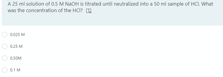 A 25 ml solution of 0.5 M NaOH is titrated until neutralized into a 50 ml sample of HCI. What
was the concentration of the HCl? ,
0.025 M
0.25 M
0.50M
0.1 M
