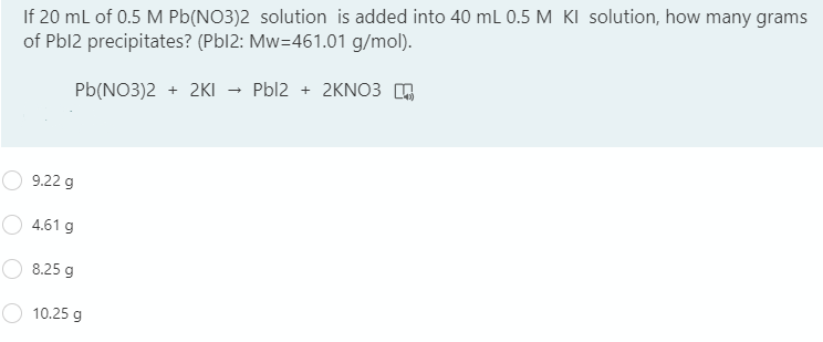 If 20 ml of 0.5 M Pb(NO3)2 solution is added into 40 mL 0.5 M KI solution, how many grams
of Pbl2 precipitates? (Pbl2: Mw=461.01 g/mol).
Pb(NO3)2 + 2KI – Pbl2 + 2KNO3 ,
9.22 g
4.61 g
8.25 g
10.25 g
