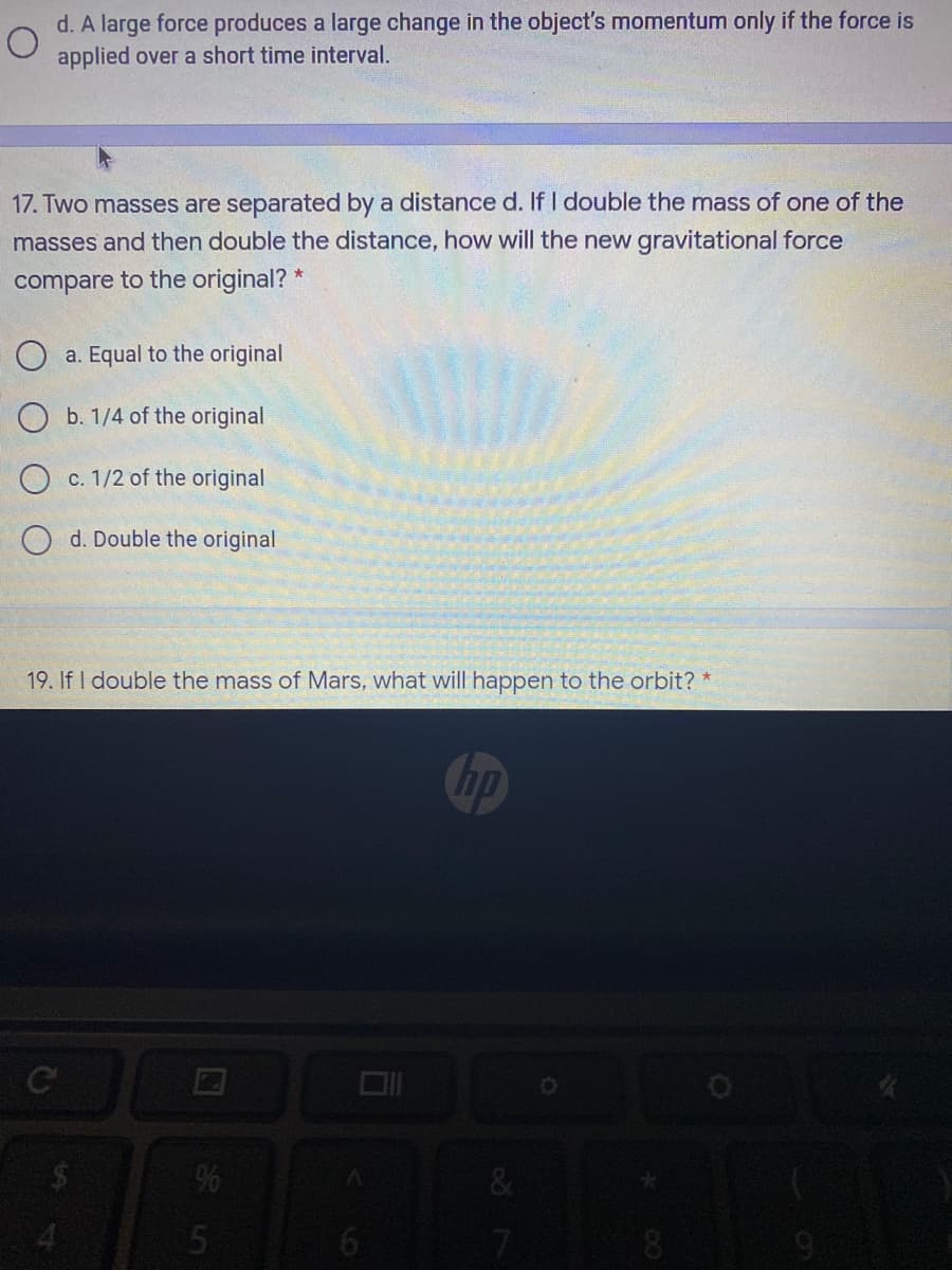 d. A large force produces a large change in the object's momentum only if the force is
applied over a short time interval.
17. Two masses are separated by a distance d. If I double the mass of one of the
masses and then double the distance, how will the new gravitational force
compare to the original? *
O a. Equal to the original
O b. 1/4 of the original
O c. 1/2 of the original
O d. Double the original
19. If I double the mass of Mars, what will happen to the orbit? *
bp
%
4.
