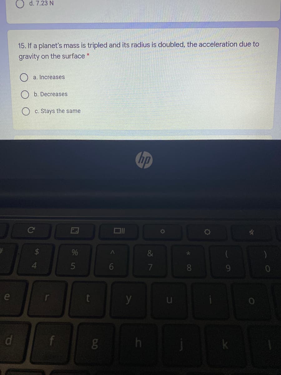 O d. 7.23 N
15. If a planet's mass is tripled and its radius is doubled, the acceleration due to
gravity on the surface *
a. Increases
b. Decreases
c. Stays the same
&
4.
5
y
f
g
h
* 00
6
