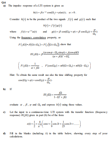 Q.6
a) The impuke response of a LTI system is given as
h(e) = Be" cos(2+p)u(t); a>0.
Consider h(t) to be the product of the two signals f(t) and g(t) such that
h(e) = f (t)g(*)
where s) =e"ut)
g(t) = B cos(2 + 9) = B cos2, (t+)
and
Using the frequercy comvoltion property, or
F(jn)• 5(ntn,)= F(j[n+n,]) show that
(acoso-2, sing) + j(cos o)2
(a+ jn)' +2
H(jn) = B-
a+ jn
Hint: To obtain the same result use abo the time shiting property for
cos (24 +9) = cosf2,(t+.
b)
If
H(n) =
evalate a, B, o and 2, and express h(t) using these values.
Let the input to a continuous-time LTI system with the transfer finction (frequency
respose) H(Jn) given in part (b) be of the form
c)
x(1) =-+
cost+cos 3t +cos St+,
25
d)
Fill in the blarks (including k) in the table bekow, showing every step of your
cakuktions.
