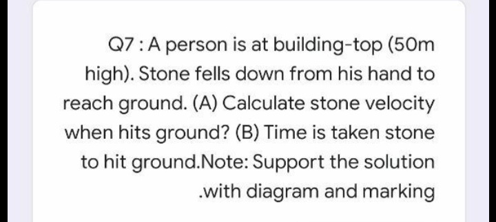 Q7:A person is at building-top (50m
high). Stone fells down from his hand to
reach ground. (A) Calculate stone velocity
when hits ground? (B) Time is taken stone
to hit ground.Note: Support the solution
.with diagram and marking
