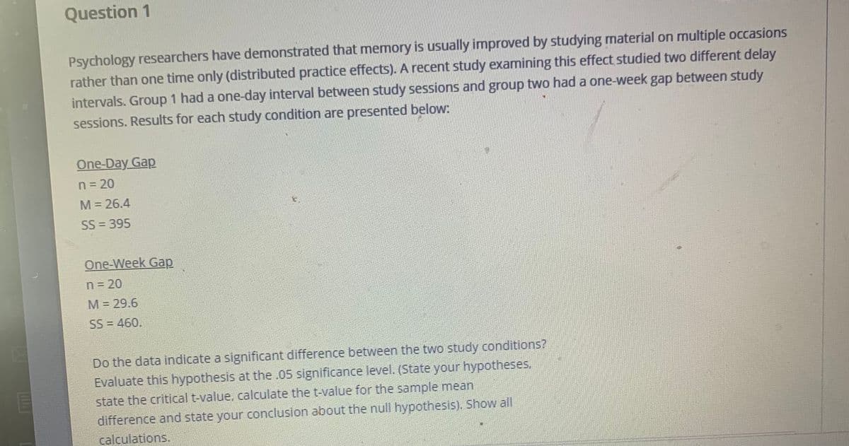 Question 1
Psychology researchers have demonstrated that memory is usually improved by studying material on multiple occasions
rather than one time only (distributed practice effects). A recent study examining this effect studied two different delay
intervals. Group 1 had a one-day interval between study sessions and group two had a one-week gap between study
sessions. Results for each study condition are presented below:
One-Day Gap
n= 20
M = 26.4
SS = 395
One-Week Gap
n= 20
M = 29.6
SS = 460.
Do the data indicate a significant difference between the two study conditions?
Evaluate this hypothesis at the .05 significance level. (State your hypotheses.
state the critical t-value, calculate the t-value for the sample mean
difference and state your conclusion about the null hypothesis). Show all
calculations.
EM
