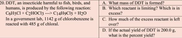 20. DDT, an insecticide harmful to fish, birds, and
humans, is produced by the following reaction:
C6H5CI + C2HOC13 ---> C14H9C15 + H2O
In a government lab, 1142 g of chlorobenzene is
reacted with 485 g of chloral.
A. What mass of DDT is formed?
B. Which reactant is limiting? Which is in
excess?
C. How much of the excess reactant is left
over?
D. If the actual yield of DDT is 200.0 g,
what is the percent yield?
