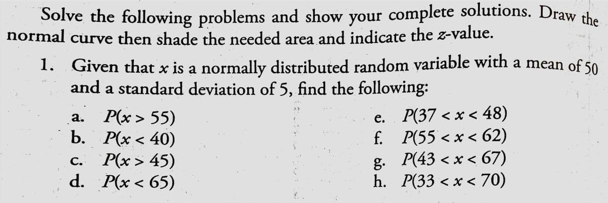 Solve the following problems and show your complete solutions. Draw the
normal curve then shade the needed area and indicate the z-value.
1. Given that x is a normally distributed random variable with a mean of 50
and a standard deviation of 5, find the following:
a. P(x > 55)
b. Р(х < 40)
c. P(x> 45)
d. P(x < 65)
e. P(37 < x < 48)
f. P(55 < x < 62)
g. P(43 < x < 67)
h. Р(33 <х < 70)
