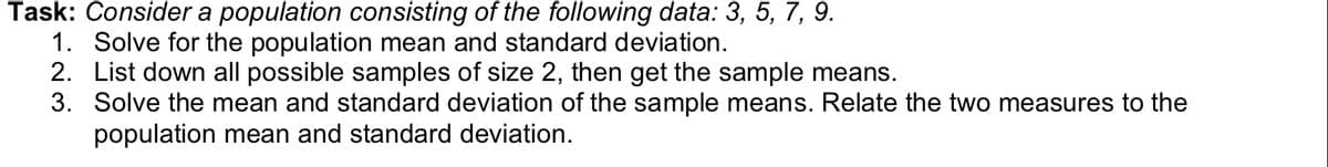 Task: Consider a population consisting of the following data: 3, 5, 7, 9.
1. Solve for the population mean and standard deviation.
2. List down all possible samples of size 2, then get the sample means.
3. Solve the mean and standard deviation of the sample means. Relate the two measures to the
population mean and standard deviation.
