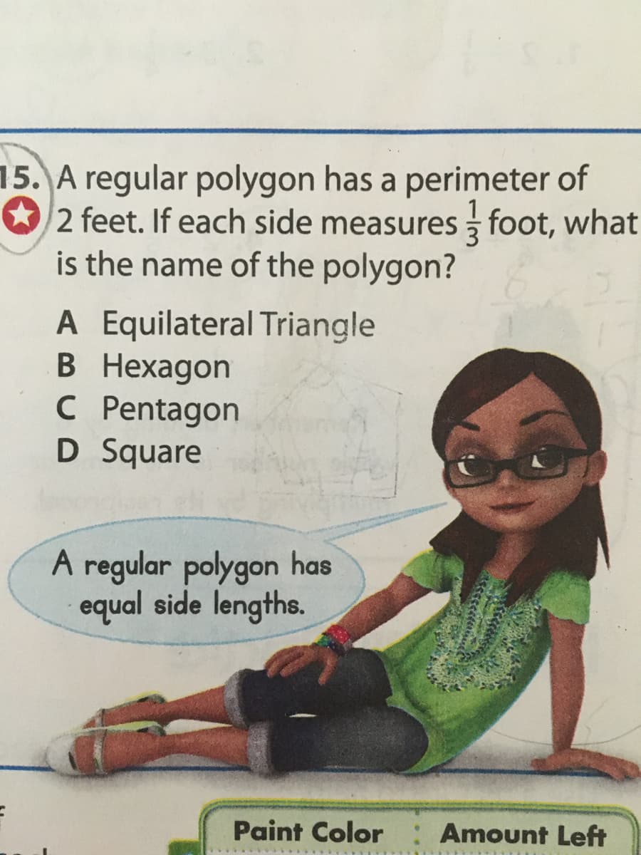 15. A regular polygon has a perimeter of
2 feet. If each side measures foot, what
is the name of the polygon?
A Equilateral Triangle
В Нехадon
C Pentagon
D Square
A regular polygon has
equal side lengths.
Paint Color
Amount Left
