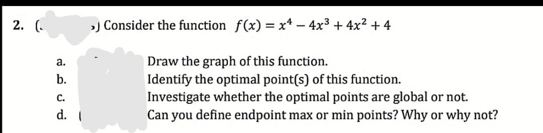 2. (.
) Consider the function f(x) = x* – 4x3 + 4x²+ 4
а.
Draw the graph of this function.
Identify the optimal point(s) of this function.
Investigate whether the optimal points are global or not.
Can you define endpoint max or min points? Why or why not?
b.
С.
d. I
