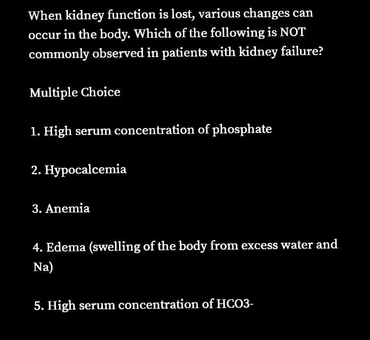When kidney function is lost, various changes can
occur in the body. Which of the following is NOT
commonly observed in patients with kidney failure?
Multiple Choice
1. High serum concentration of phosphate
2. Hypocalcemia
3. Anemia
4. Edema (swelling of the body from excess water and
Na)
5. High serum concentration of HCO3-
