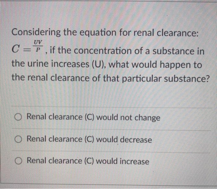 Considering the equation for renal clearance:
UV
C =F, if the concentration of a substance in
the urine increases (U), what would happen to
the renal clearance of that particular substance?
Renal clearance (C) would not change
Renal clearance (C) would decrease
O Renal clearance (C) would increase
