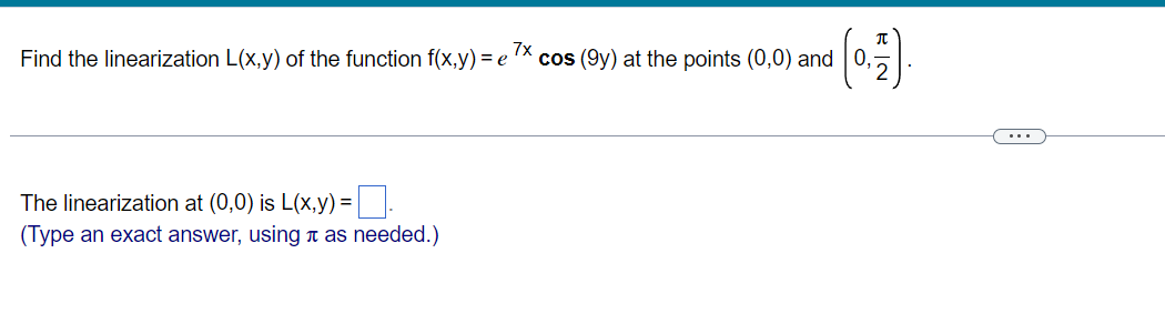 7x
Find the linearization L(x,y) of the function f(x,y) = e
cos (9y) at the points (0,0) and 0,
The linearization at (0,0) is L(x,y) = .
(Type an exact answer, using as needed.)
BIN
...