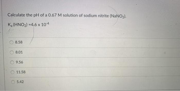 Calculate the pH of a 0.67 M solution of sodium nitrite (NaNO2).
K, (HNO2) =4.6 x 104
8.58
8.01
9.56
11.58
5.42
