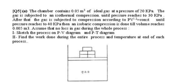 (Q5] (a) The chamber contains 0.05 m' of ideal gas at a pressure of 20 KPa. The
gas is subjected to an isothermal compression. until pressure reaches to 30 KPa.
After that the gas is subjected to compression according to PV 2-const until
pressure reaches to 40 KPa then an isobaric compression is done till volume reaches
0.005 m3. Assume that no loss in gas during the whole process :
I- Sketch the process on P-V diagram and P-T diagram
II- Find the work done during the entire process and temperature at end of each
process..
gas

