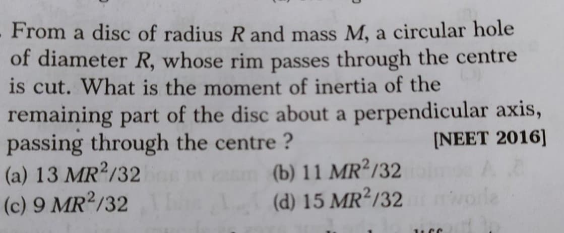 From a disc of radius R and mass M, a circular hole
of diameter R, whose rim passes through the centre
is cut. What is the moment of inertia of the
remaining part of the disc about a perpendicular axis,
passing through the centre ?
(a) 13 MR /32
(c) 9 MR /32
[NEET 2016]
(b) 11 MR?/32
(d) 15 MR2/32
