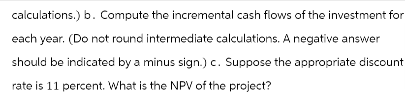 calculations.) b. Compute the incremental cash flows of the investment for
each year. (Do not round intermediate calculations. A negative answer
should be indicated by a minus sign.) c. Suppose the appropriate discount
rate is 11 percent. What is the NPV of the project?