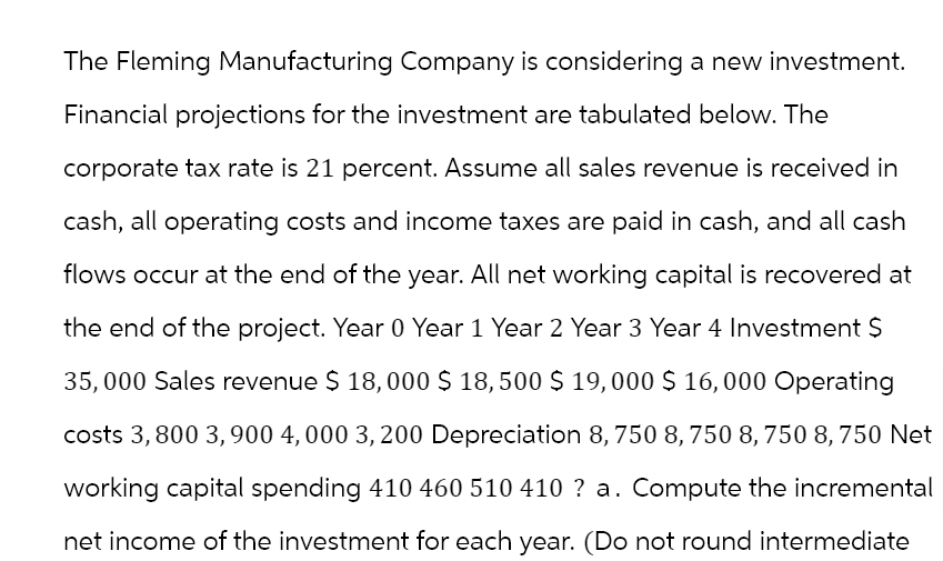 The Fleming Manufacturing Company is considering a new investment.
Financial projections for the investment are tabulated below. The
corporate tax rate is 21 percent. Assume all sales revenue is received in
cash, all operating costs and income taxes are paid in cash, and all cash
flows occur at the end of the year. All net working capital is recovered at
the end of the project. Year 0 Year 1 Year 2 Year 3 Year 4 Investment $
35,000 Sales revenue $ 18,000 $ 18,500 $ 19,000 $ 16,000 Operating
costs 3,800 3,900 4,000 3,200 Depreciation 8, 750 8, 750 8,750 8,750 Net
working capital spending 410 460 510 410 ? a. Compute the incremental
net income of the investment for each year. (Do not round intermediate