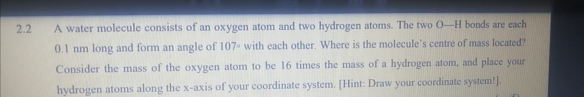 2.2
A water molecule consists of an oxygen atom and two hydrogen atoms. The two 0-H bonds are each
0.1 nm long and form an angle of 107 with each other. Where is the molecule's centre of mass located?
Consider the mass of the oxygen atom to be 16 times the mass of a hydrogen atom, and place your
hydrogen atoms along the x-axis of your coordinate system. [Hint: Draw your coordinate system!].
