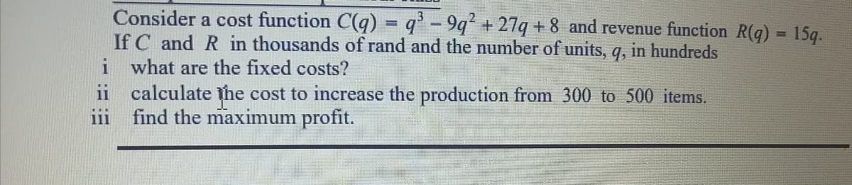 Consider a cost function C(q) = q' - 9q' + 27q +8 and revenue function R(q) = 15q.
If C and R in thousands of rand and the number of units, q, in hundreds
i what are the fixed costs?
ii calculate the cost to increase the production from 300 to 500 items.
find the maximum profit.
9.
111
