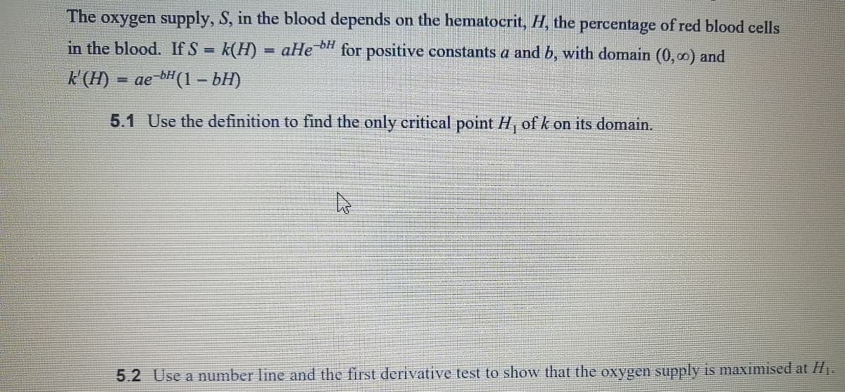 The oxygen supply, S, in the blood depends on the hematocrit, H, the percentage of red blood cells
in the blood. If S =
K(H)
K(H) = ae bH(1 - bH)
-bH
aHe
for positive constants a and b, with domain (0,00) and
5.1 Use the definition to find the only critical point H, ofk on its domain.
5.2 Use a number line and the first derivative test to show that the oxygen supply is maximised at H.

