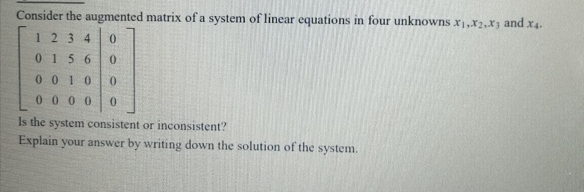 Consider the augmented matrix of a system of linear equations in four unknowns x,,x2,x; and x.
1234
0 156
0 0 10
0000
Is the system consistent or inconsistent?
Explain your answer by writing down the solution of the system.
