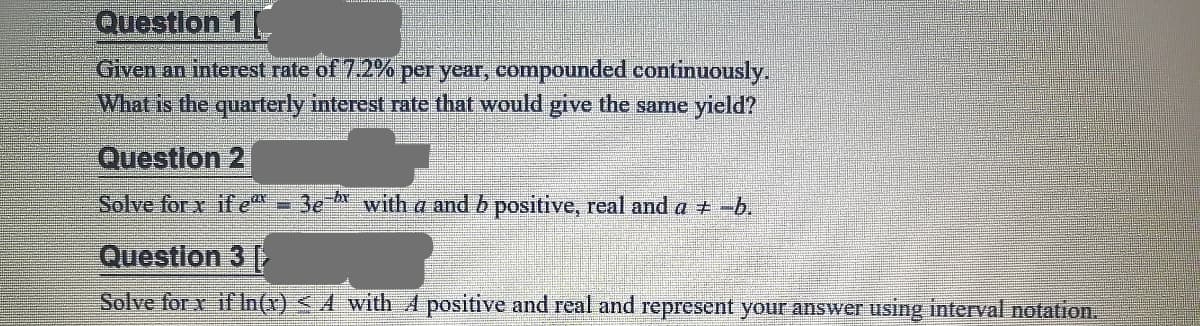 Questlon 1
Given an interest rate of 7.2% per year, compounded continuously.
What is the quarterly interest rate that would give the samee yield?
Question 2
Solve for x if e
3e- with a and b positive, real and a +-b.
Questlon 3
Solve for x if In(x) <A with A positive and real and represent your answer using interval notation.
