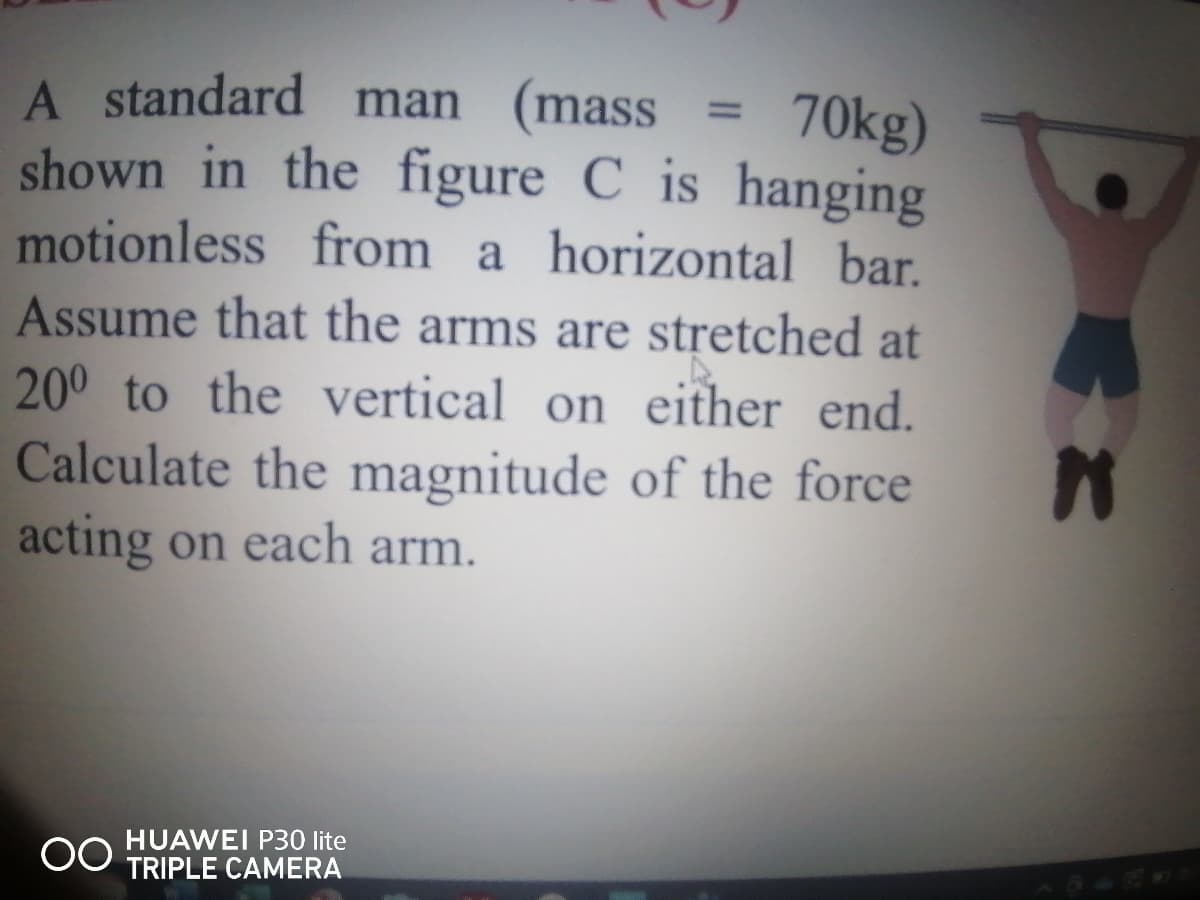 A standard man (mass
shown in the figure C is hanging
motionless from a horizontal bar.
Assume that the arms are stretched at
200 to the vertical on either end.
Calculate the magnitude of the force
acting on each arm.
= 70kg)
%3D
HUAWEI P30 lite
TRIPLE CAMERA
