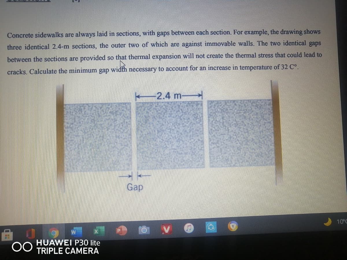 Concrete sidewalks are always laid in sections, with gaps between each section. For example, the drawing shows
three identical 2.4-m sections, the outer two of which are against immovable walls. The two identical gaps
between the sections are provided so that thermal expansion will not create the thermal stress that could lead to
cracks. Calculate the minimum gap width necessary to account for an increase in temperature of 32 C°.
-2.4m-
Gap
10°C
00
HUAWEI P30 lite
TRIPLE CAMERA
