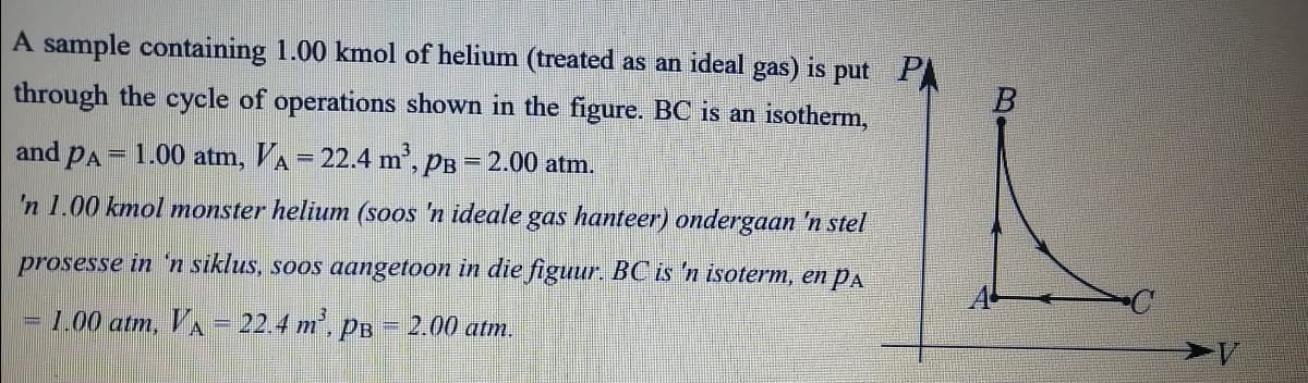 A sample containing 1.00 kmol of helium (treated as an ideal gas) is put P
through the cycle of operations shown in the figure. BC is an isotherm,
and PA = 1.00 atm, VA = 22.4 m', PB = 2.00 atm.
'n 1.00 kmol monster helium (soos 'n ideale gas hanteer) ondergaan 'n stel
prosesse in n siklus, soos aangetoon in die figuur. BC is 'n isoterm, en PA
= 1.00 atm, VA = 22.4 m', pB = 2.00 atm.
