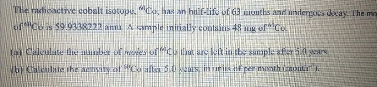 The radioactive cobalt isotope, "Co, has an half-life of 63 months and undergoes decay. The mo
of Co is 59..9338222 amu. A sample initially contains 48 mg of Co.
(a) Caleulate the number of moles of "Co that are left in the sample after 5.0 years.
(b) Calculate the activity of "Co after 5.0 years, in units of per month (month).

