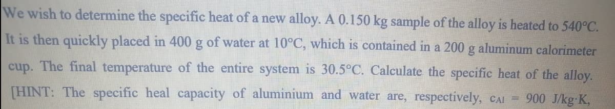 We wish to determine the specific heat of a new alloy. A 0.150 kg sample of the alloy is heated to 540°C.
It is then quickly placed in 400 g of water at 10°C, which is contained in a 200 g aluminum calorimeter
cup. The final temperature of the entire system is 30.5°C. Calculate the specific heat of the alloy.
[HINT: The specific heal capacity of aluminium and water are, respectively, CAI = 900 J/kg K,
