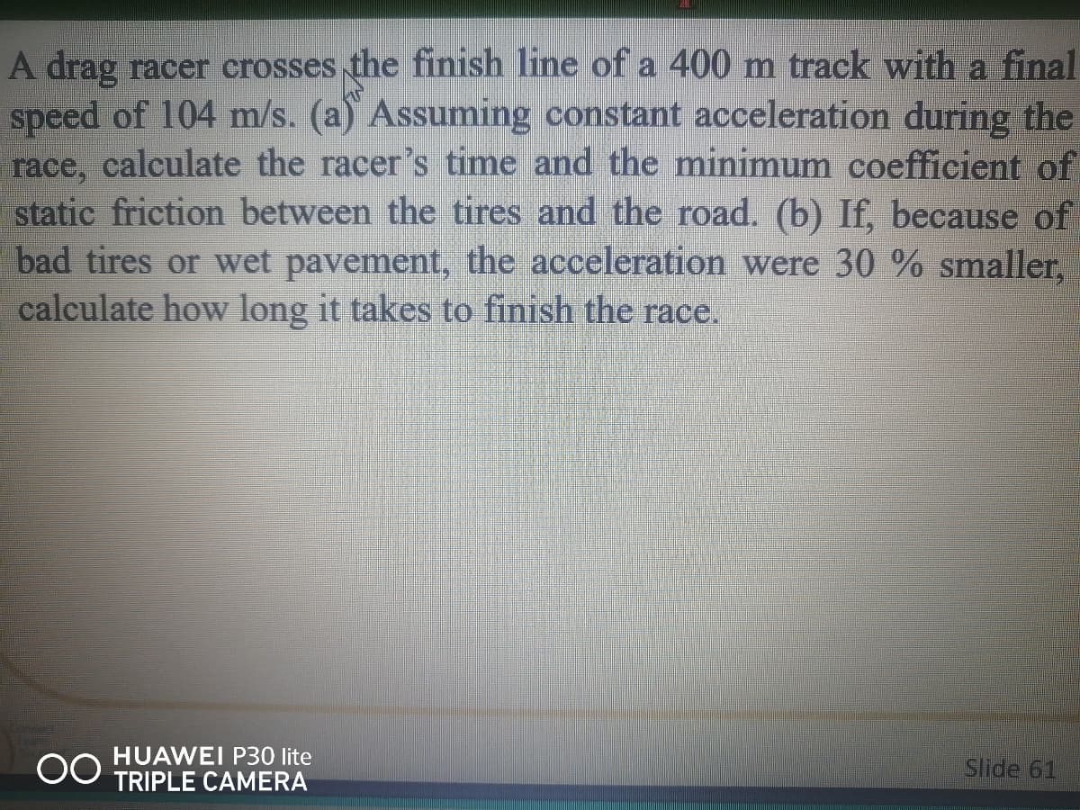 A drag racer crosses the finish line of a 400 m track with a final
speed of 104 m/s. (a) Assuming constant acceleration during the
race, calculate the racer's time and the minimum coefficient of
static friction between the tires and the road. (b) If, because of
bad tires or wet pavement, the acceleration were 30 % smaller,
calculate how long it takes to finish the race.
HUAWEI P30 lite
TRIPLE CAMERA
Slide 61
