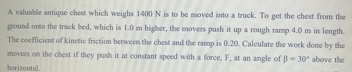 A valuable antique chest which weighs 1400 N is to be moved into a truck. To get the chest from the
ground onto the truck bed, which is 1.0 m higher, the movers push it up a rough ramp 4.0 m in length.
The coefficient of kinetic friction between the chest and the ramp is 0.20. Calculate the work done by the
movers on the chest if they push it at constant speed with a force, F, at an angle of B 30° above the
horizontal.
