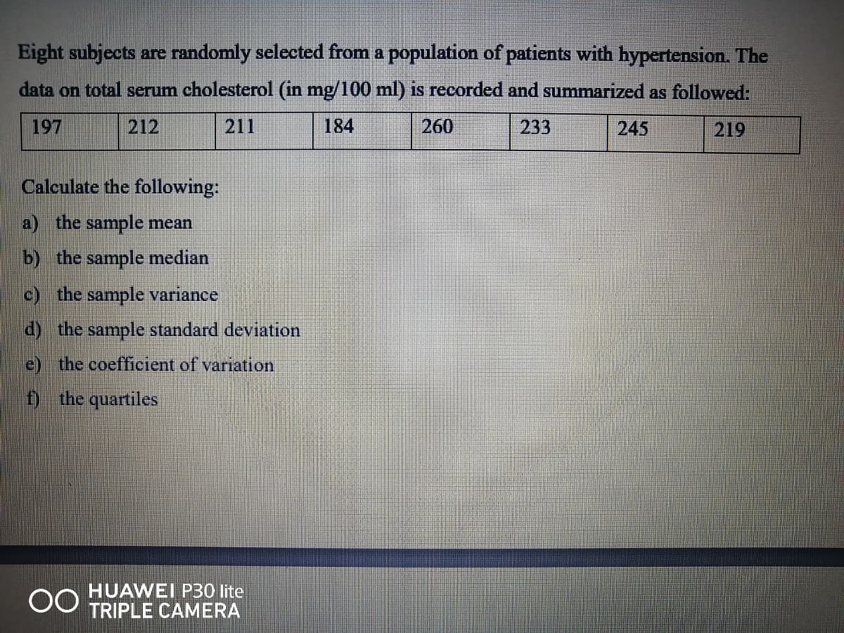 Eight subjects are randomly selected from a population of patients with hypertension. The
data on total serum cholesterol (in mg/100 ml) is recorded and summarized as followed:
197
212
211
184
260
233
245
219
Calculate the following:
a) the sample mean
b) the sample median
c) the sample variance
d) the sample standard deviation
e) the coeffieient of variation
Đ the quartiles
HUAWEI P30 lite
TRIPLE CAMERA
