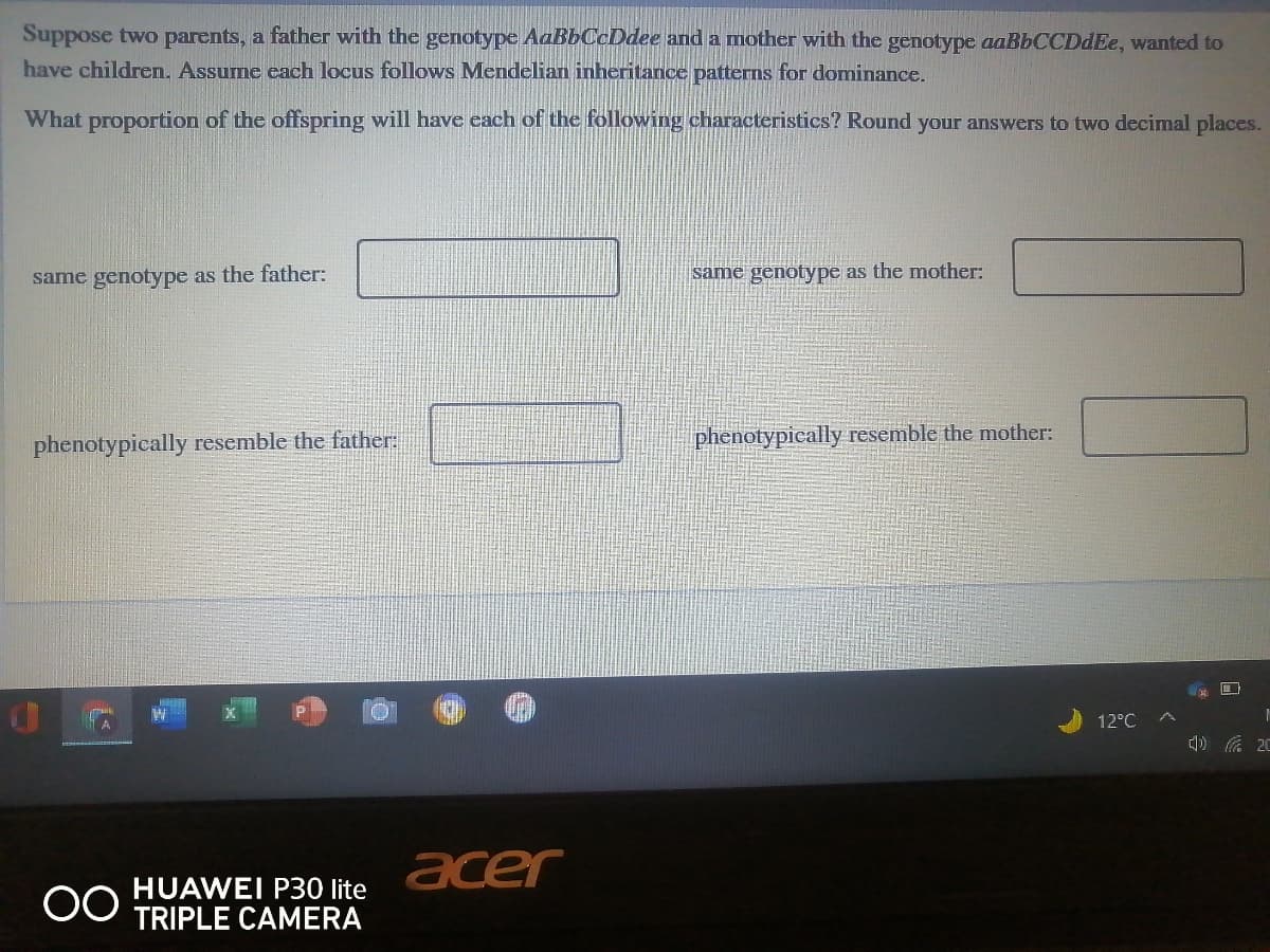 Suppose two parents, a father with the genotype AaBbCcDdee and a mother with the genotype aaBbCCDdEe, wanted to
have children. Assume each locus follows Mendelian inheritance patterns for dominance.
What proportion of the offspring will have each of the following characteristics? Round your answers to two decimal places.
same genotype as the father:
same genotype as the mother:
phenotypically resemble the father:
phenotypically resemble the mother:
口
12°C
底 20
acer
HUAWEI P30 lite
TRIPLE CAMERA
