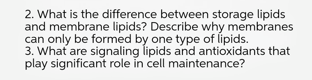 2. What is the difference between storage lipids
and membrane lipids? Describe why membranes
can only be formed by one type of lipids.
3. What are signaling lipids and antioxidants that
play significant role in cell maintenance?
